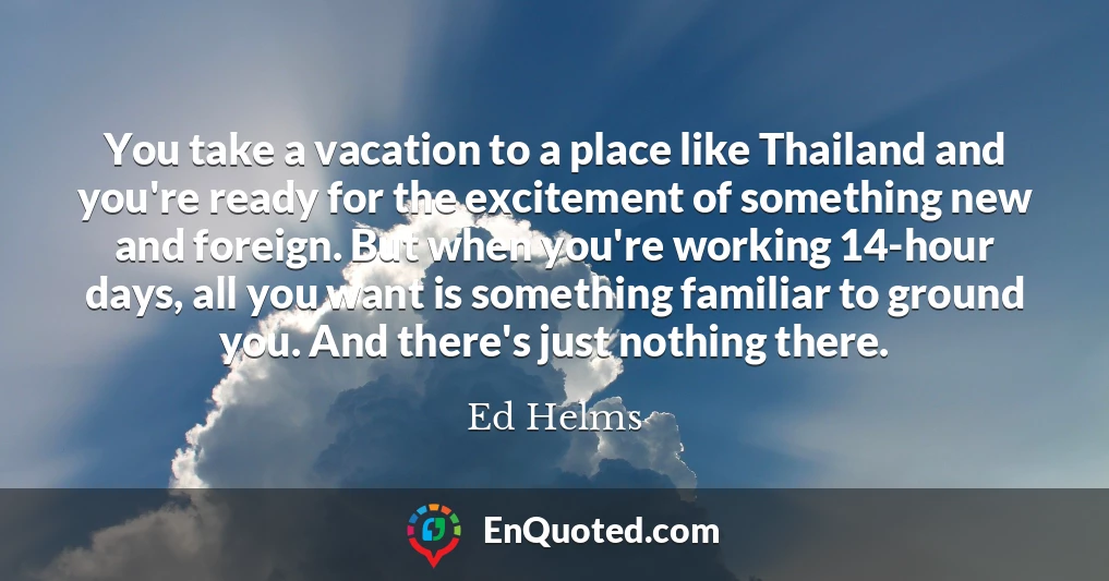 You take a vacation to a place like Thailand and you're ready for the excitement of something new and foreign. But when you're working 14-hour days, all you want is something familiar to ground you. And there's just nothing there.