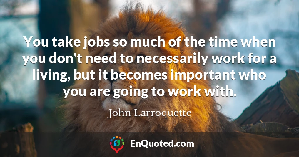 You take jobs so much of the time when you don't need to necessarily work for a living, but it becomes important who you are going to work with.