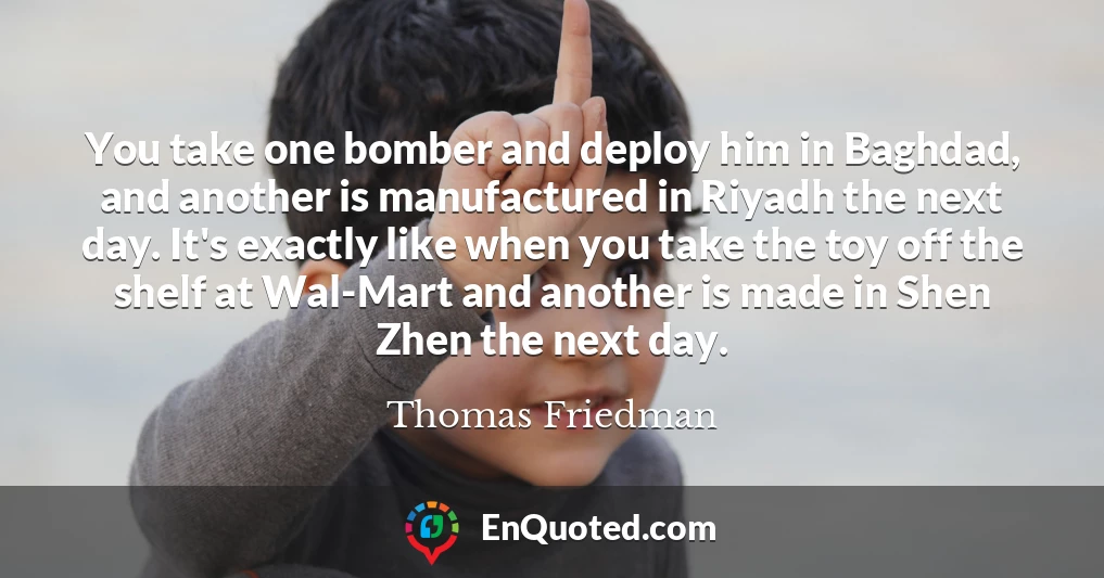 You take one bomber and deploy him in Baghdad, and another is manufactured in Riyadh the next day. It's exactly like when you take the toy off the shelf at Wal-Mart and another is made in Shen Zhen the next day.