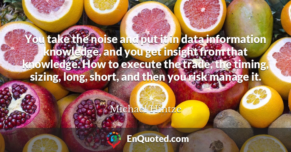 You take the noise and put it in data information knowledge, and you get insight from that knowledge. How to execute the trade, the timing, sizing, long, short, and then you risk manage it.