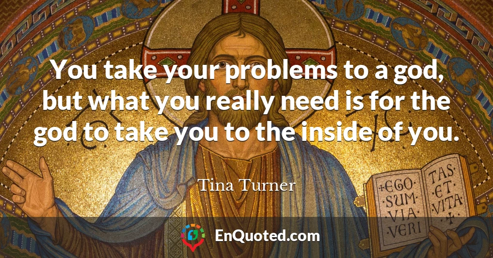 You take your problems to a god, but what you really need is for the god to take you to the inside of you.