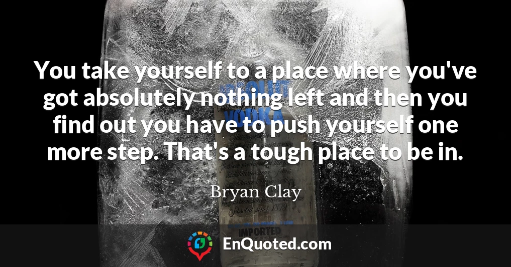 You take yourself to a place where you've got absolutely nothing left and then you find out you have to push yourself one more step. That's a tough place to be in.