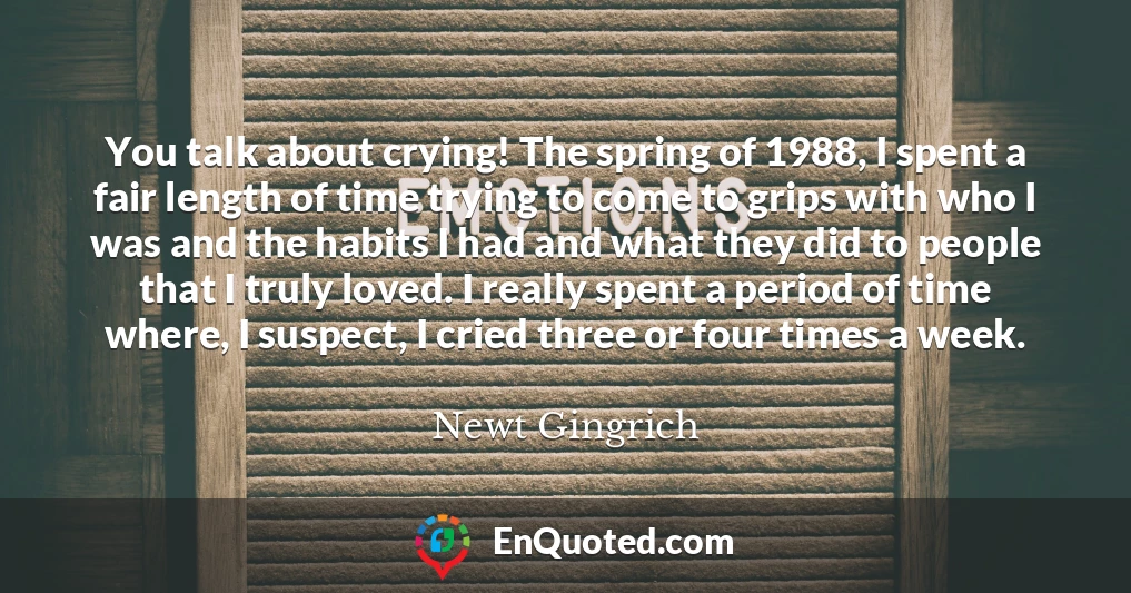 You talk about crying! The spring of 1988, I spent a fair length of time trying to come to grips with who I was and the habits I had and what they did to people that I truly loved. I really spent a period of time where, I suspect, I cried three or four times a week.