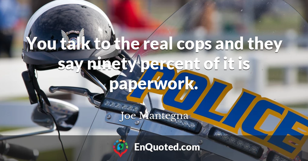 You talk to the real cops and they say ninety percent of it is paperwork.