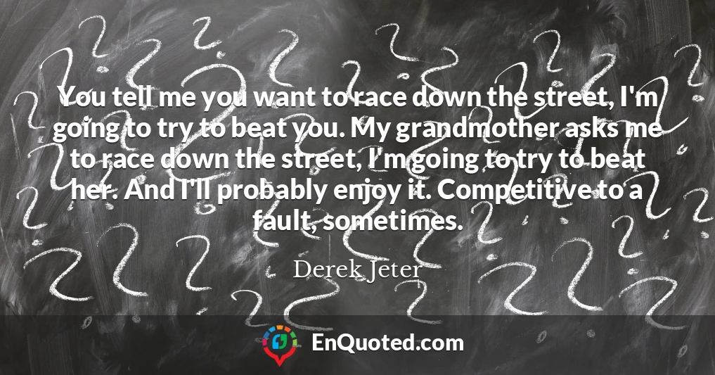 You tell me you want to race down the street, I'm going to try to beat you. My grandmother asks me to race down the street, I'm going to try to beat her. And I'll probably enjoy it. Competitive to a fault, sometimes.