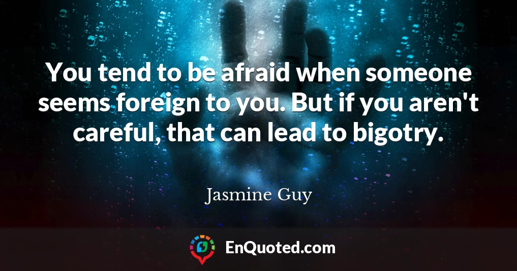 You tend to be afraid when someone seems foreign to you. But if you aren't careful, that can lead to bigotry.