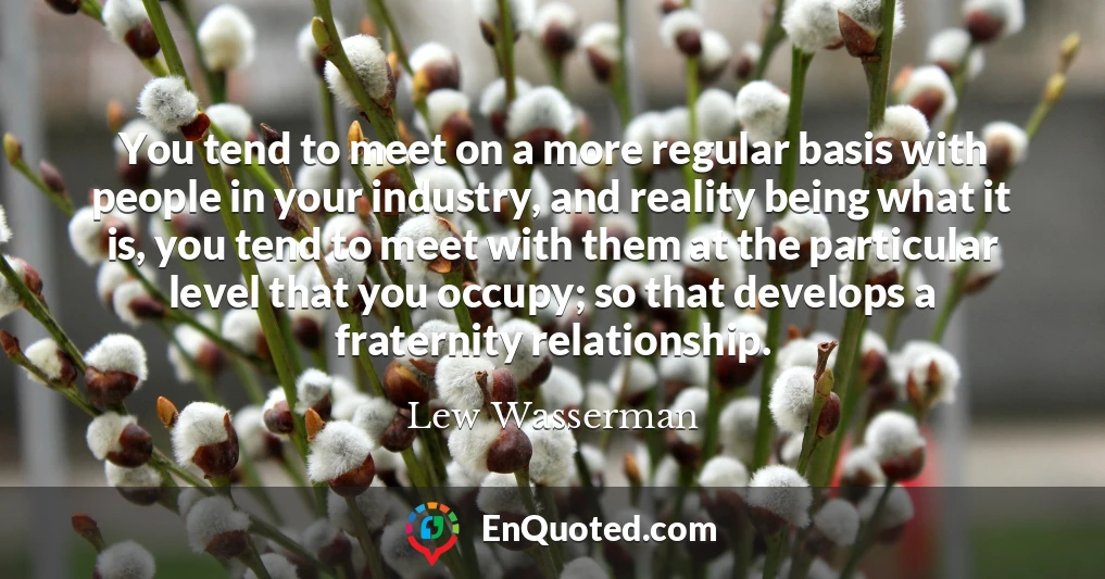You tend to meet on a more regular basis with people in your industry, and reality being what it is, you tend to meet with them at the particular level that you occupy; so that develops a fraternity relationship.
