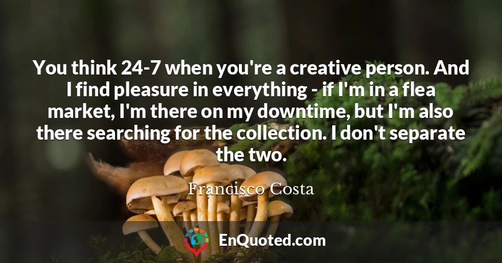 You think 24-7 when you're a creative person. And I find pleasure in everything - if I'm in a flea market, I'm there on my downtime, but I'm also there searching for the collection. I don't separate the two.