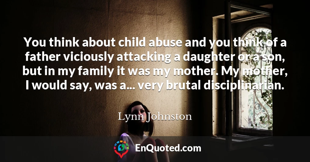 You think about child abuse and you think of a father viciously attacking a daughter or a son, but in my family it was my mother. My mother, I would say, was a... very brutal disciplinarian.