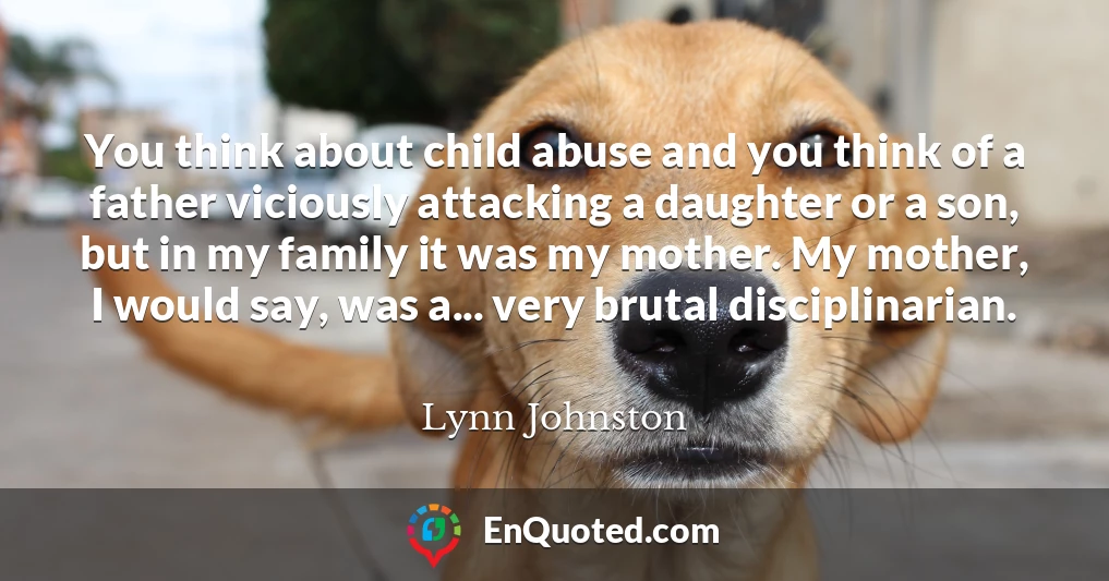 You think about child abuse and you think of a father viciously attacking a daughter or a son, but in my family it was my mother. My mother, I would say, was a... very brutal disciplinarian.