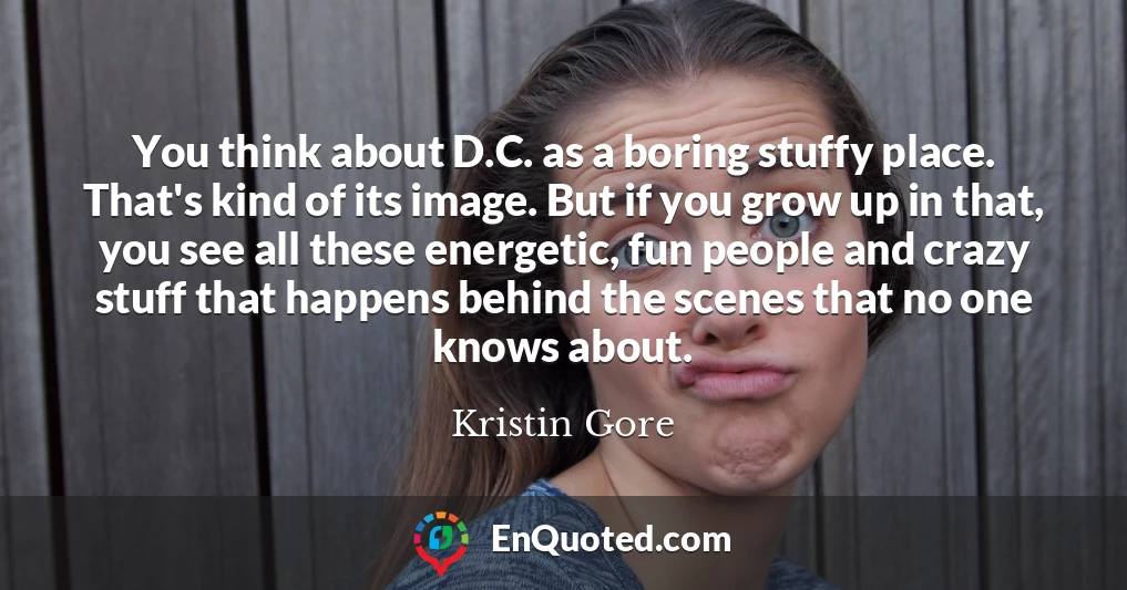 You think about D.C. as a boring stuffy place. That's kind of its image. But if you grow up in that, you see all these energetic, fun people and crazy stuff that happens behind the scenes that no one knows about.