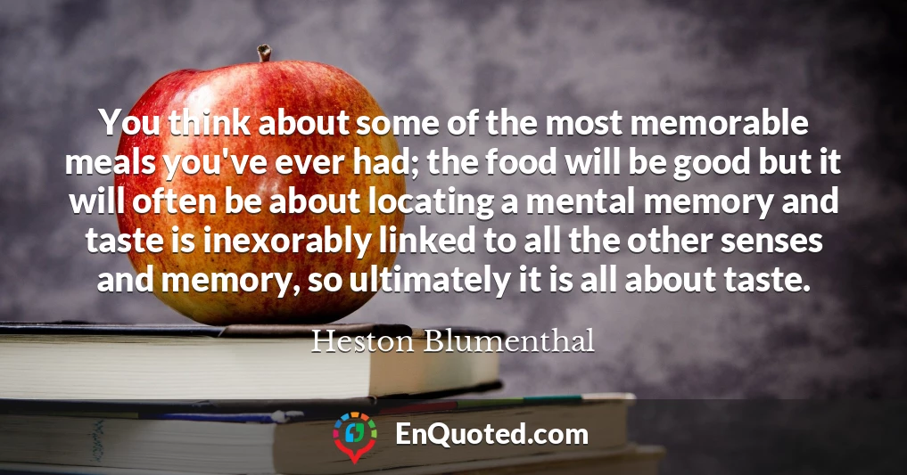 You think about some of the most memorable meals you've ever had; the food will be good but it will often be about locating a mental memory and taste is inexorably linked to all the other senses and memory, so ultimately it is all about taste.
