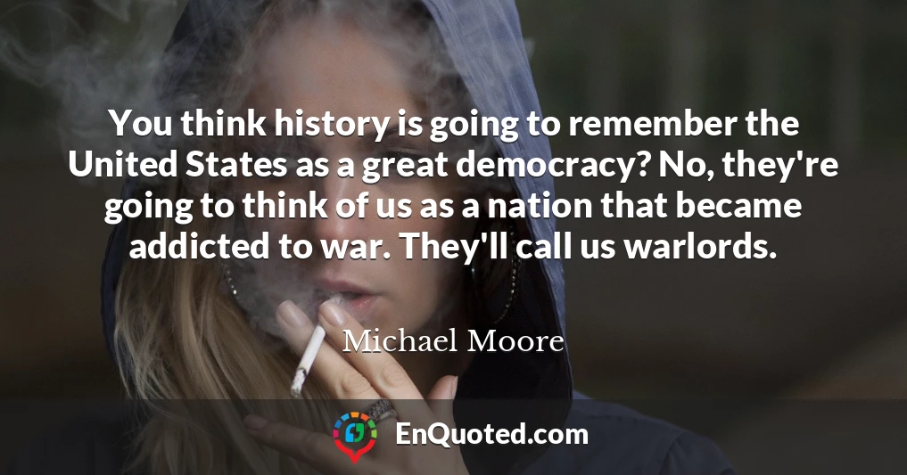 You think history is going to remember the United States as a great democracy? No, they're going to think of us as a nation that became addicted to war. They'll call us warlords.