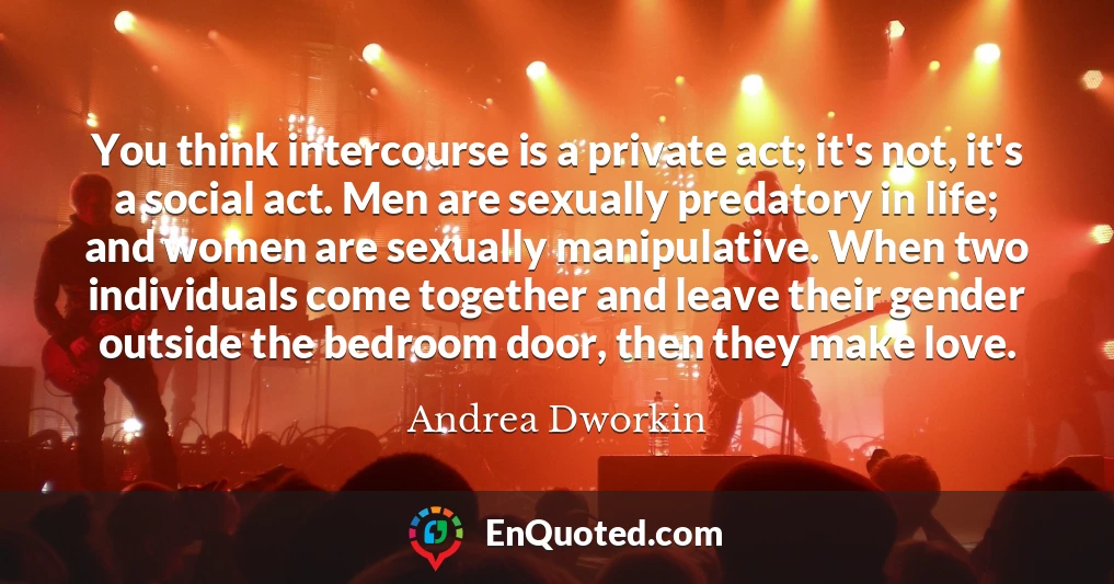 You think intercourse is a private act; it's not, it's a social act. Men are sexually predatory in life; and women are sexually manipulative. When two individuals come together and leave their gender outside the bedroom door, then they make love.