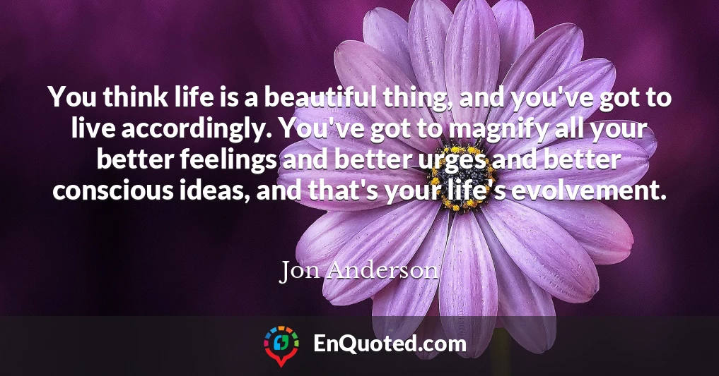 You think life is a beautiful thing, and you've got to live accordingly. You've got to magnify all your better feelings and better urges and better conscious ideas, and that's your life's evolvement.