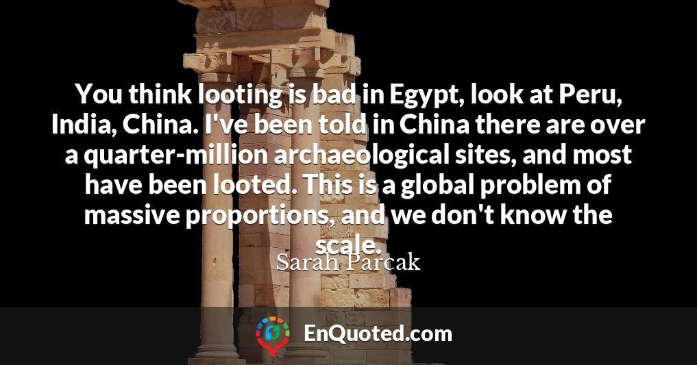 You think looting is bad in Egypt, look at Peru, India, China. I've been told in China there are over a quarter-million archaeological sites, and most have been looted. This is a global problem of massive proportions, and we don't know the scale.