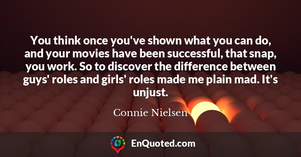 You think once you've shown what you can do, and your movies have been successful, that snap, you work. So to discover the difference between guys' roles and girls' roles made me plain mad. It's unjust.