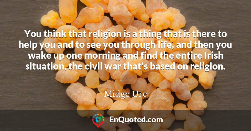 You think that religion is a thing that is there to help you and to see you through life, and then you wake up one morning and find the entire Irish situation, the civil war that's based on religion.