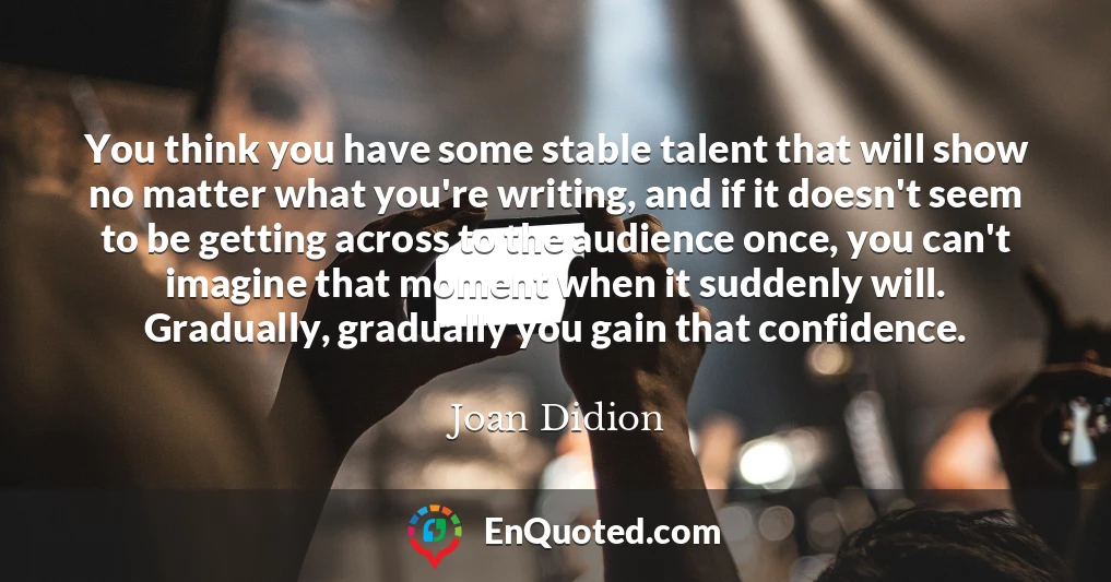 You think you have some stable talent that will show no matter what you're writing, and if it doesn't seem to be getting across to the audience once, you can't imagine that moment when it suddenly will. Gradually, gradually you gain that confidence.