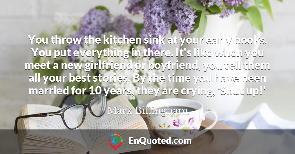 You throw the kitchen sink at your early books. You put everything in there. It's like when you meet a new girlfriend or boyfriend, you tell them all your best stories. By the time you have been married for 10 years, they are crying, 'Shut up!'