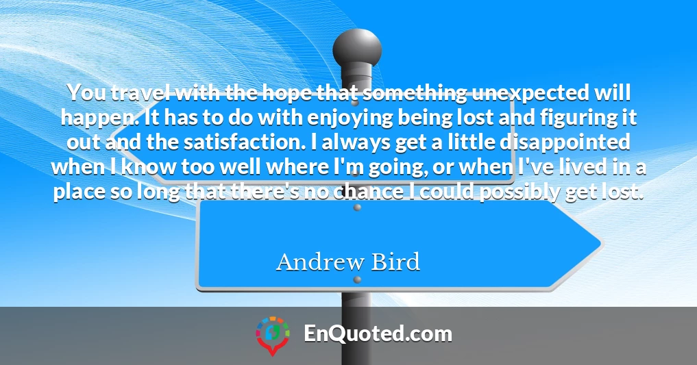 You travel with the hope that something unexpected will happen. It has to do with enjoying being lost and figuring it out and the satisfaction. I always get a little disappointed when I know too well where I'm going, or when I've lived in a place so long that there's no chance I could possibly get lost.