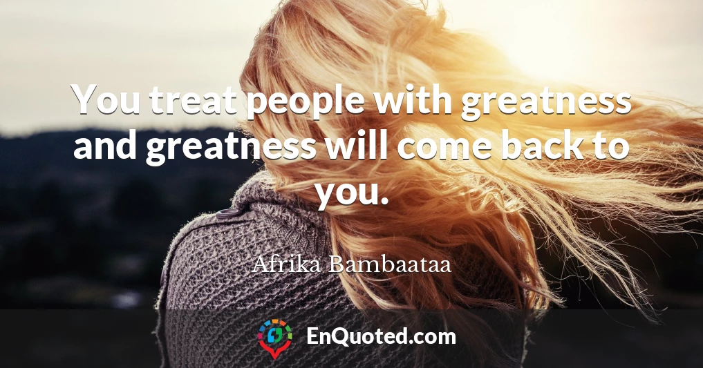 You treat people with greatness and greatness will come back to you.