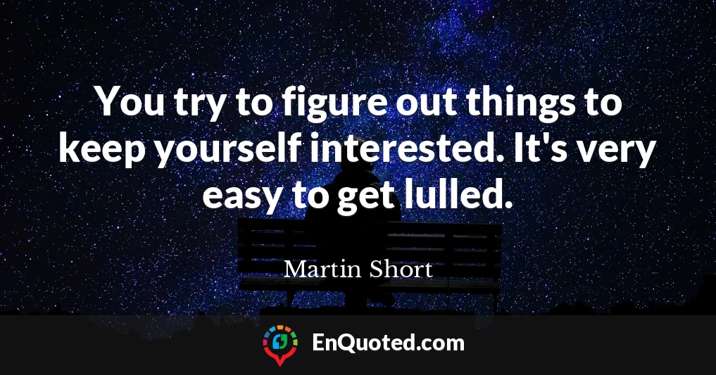 You try to figure out things to keep yourself interested. It's very easy to get lulled.
