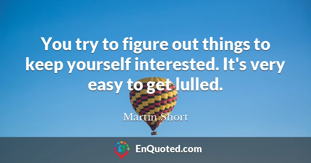 You try to figure out things to keep yourself interested. It's very easy to get lulled.