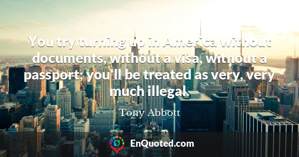 You try turning up in America without documents, without a visa, without a passport; you'll be treated as very, very much illegal.