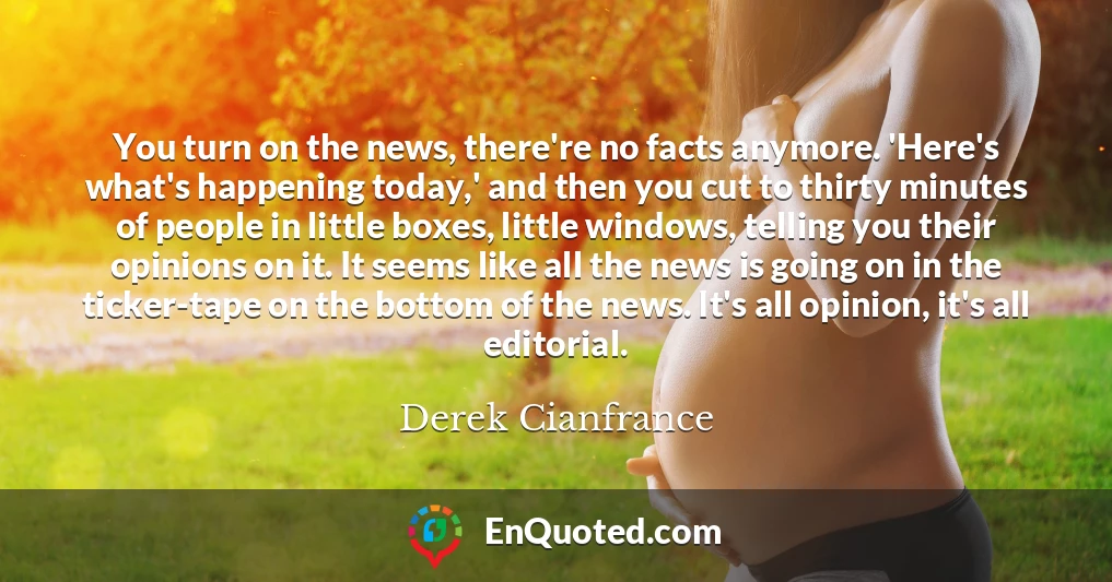 You turn on the news, there're no facts anymore. 'Here's what's happening today,' and then you cut to thirty minutes of people in little boxes, little windows, telling you their opinions on it. It seems like all the news is going on in the ticker-tape on the bottom of the news. It's all opinion, it's all editorial.