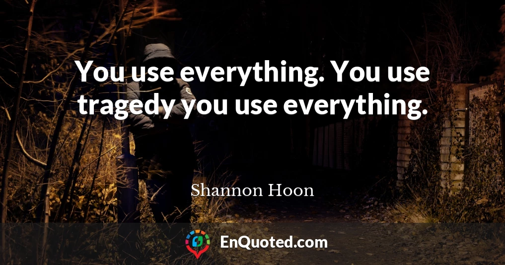 You use everything. You use tragedy you use everything.