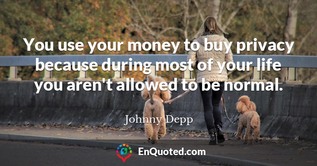 You use your money to buy privacy because during most of your life you aren't allowed to be normal.