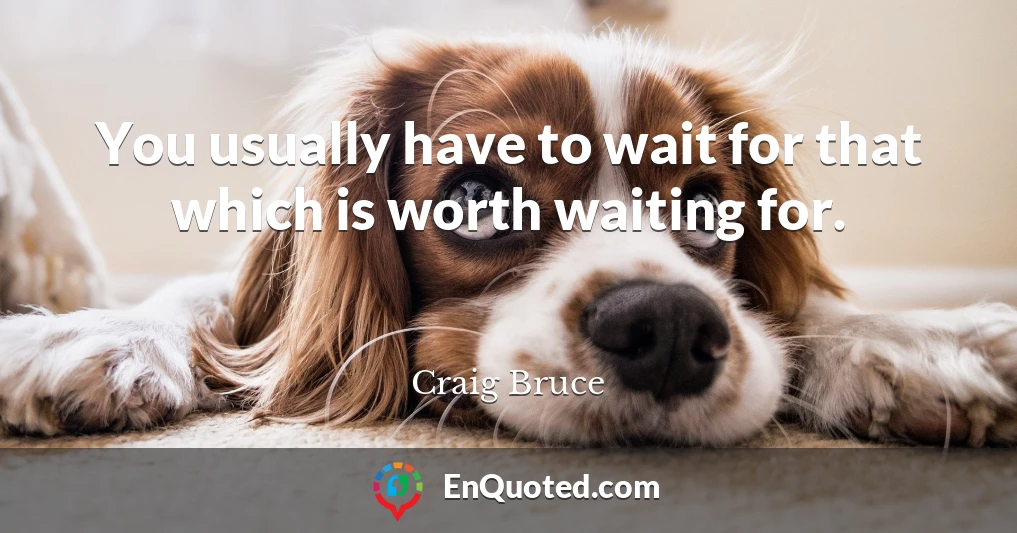 You usually have to wait for that which is worth waiting for.