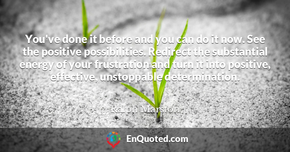 You've done it before and you can do it now. See the positive possibilities. Redirect the substantial energy of your frustration and turn it into positive, effective, unstoppable determination.