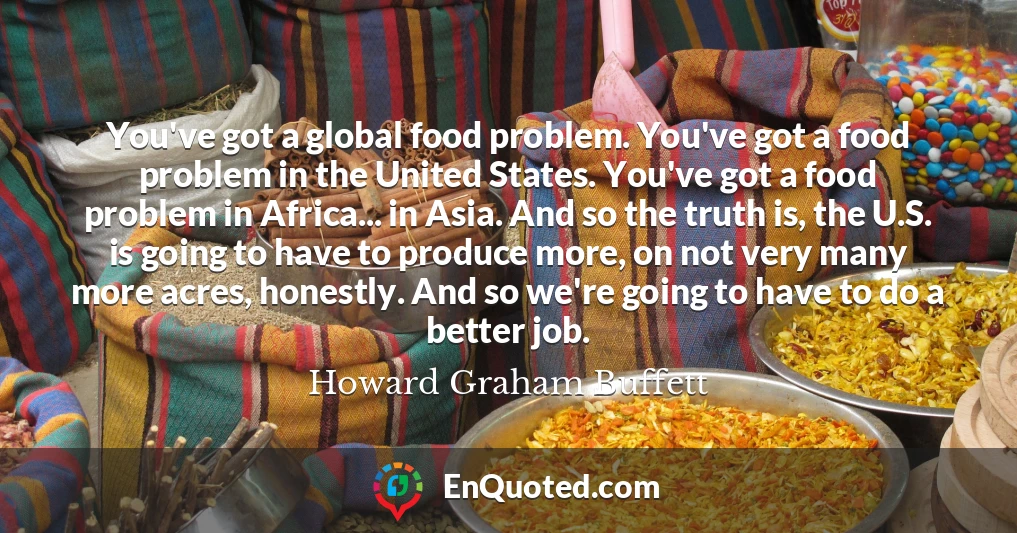 You've got a global food problem. You've got a food problem in the United States. You've got a food problem in Africa... in Asia. And so the truth is, the U.S. is going to have to produce more, on not very many more acres, honestly. And so we're going to have to do a better job.