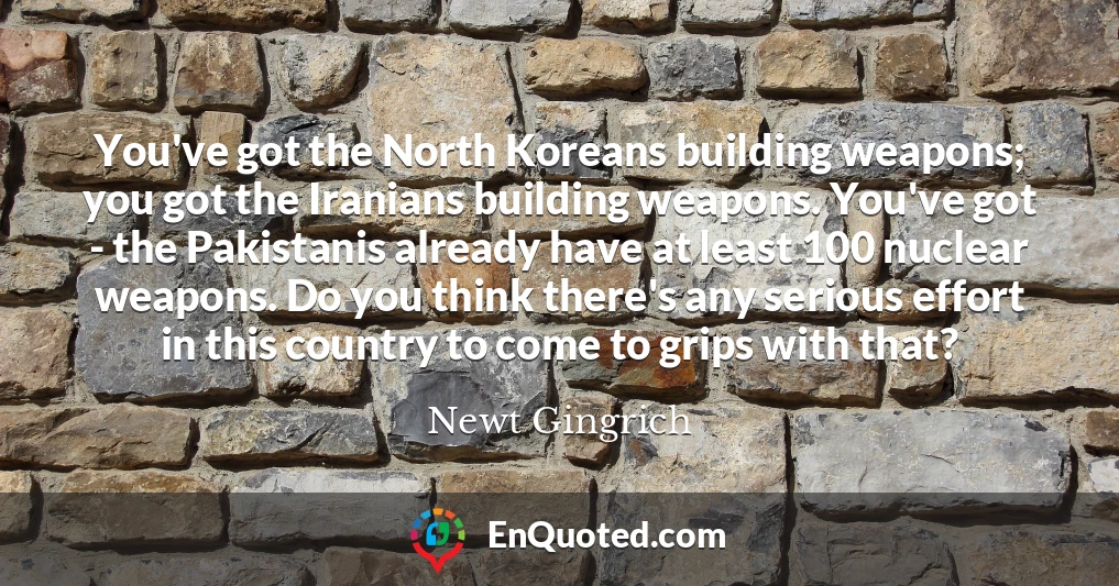 You've got the North Koreans building weapons; you got the Iranians building weapons. You've got - the Pakistanis already have at least 100 nuclear weapons. Do you think there's any serious effort in this country to come to grips with that?