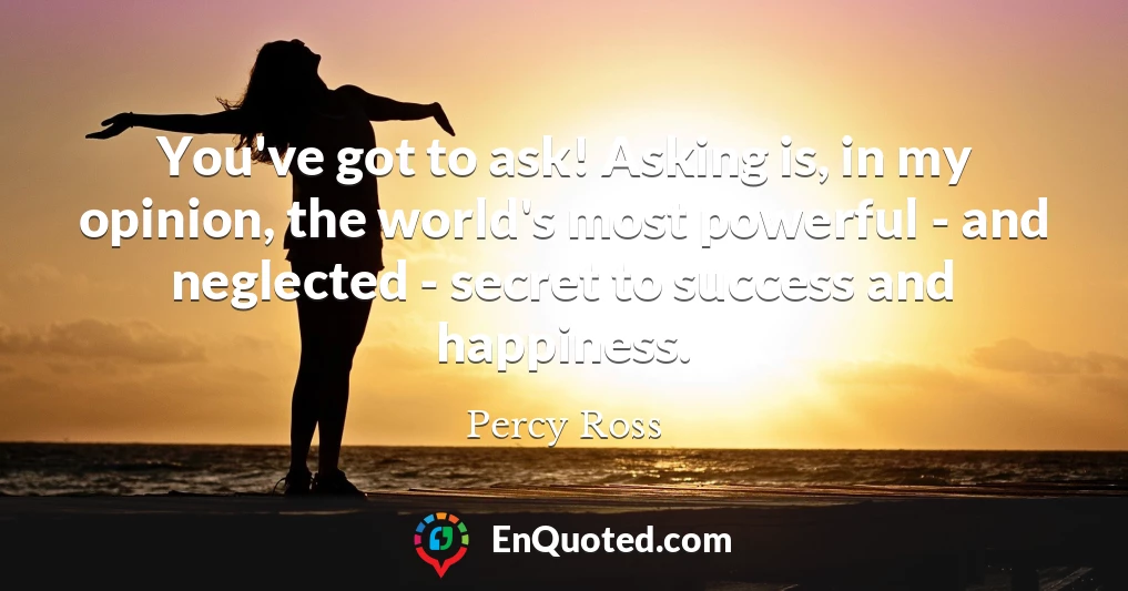 You've got to ask! Asking is, in my opinion, the world's most powerful - and neglected - secret to success and happiness.