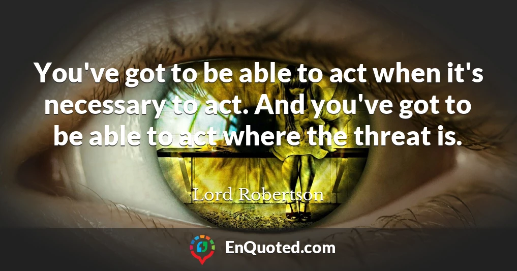 You've got to be able to act when it's necessary to act. And you've got to be able to act where the threat is.