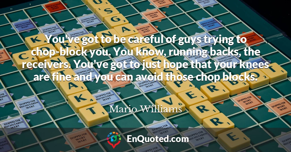 You've got to be careful of guys trying to chop-block you. You know, running backs, the receivers. You've got to just hope that your knees are fine and you can avoid those chop blocks.