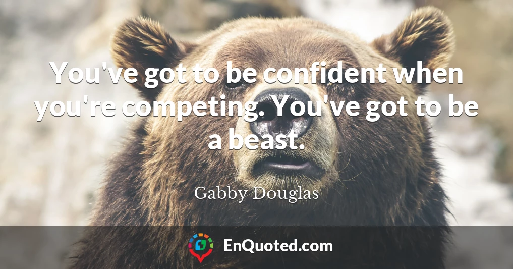 You've got to be confident when you're competing. You've got to be a beast.