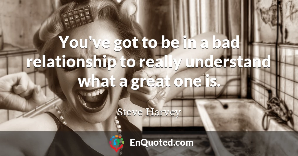You've got to be in a bad relationship to really understand what a great one is.