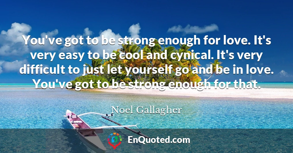 You've got to be strong enough for love. It's very easy to be cool and cynical. It's very difficult to just let yourself go and be in love. You've got to be strong enough for that.
