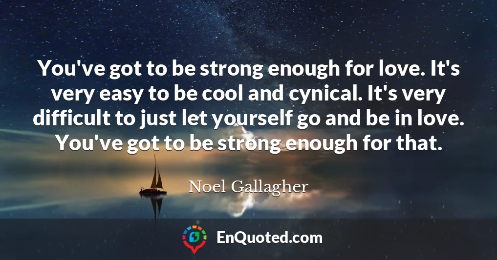 You've got to be strong enough for love. It's very easy to be cool and cynical. It's very difficult to just let yourself go and be in love. You've got to be strong enough for that.