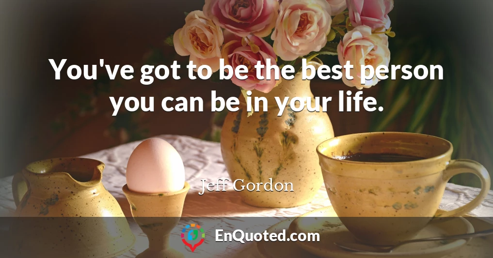 You've got to be the best person you can be in your life.