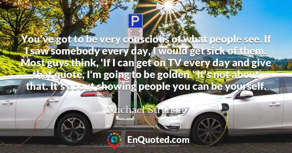 You've got to be very conscious of what people see. If I saw somebody every day, I would get sick of them. Most guys think, 'If I can get on TV every day and give that quote, I'm going to be golden.' It's not about that. It's about showing people you can be yourself.