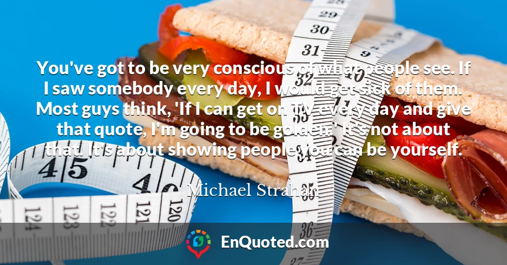 You've got to be very conscious of what people see. If I saw somebody every day, I would get sick of them. Most guys think, 'If I can get on TV every day and give that quote, I'm going to be golden.' It's not about that. It's about showing people you can be yourself.