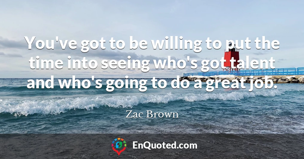 You've got to be willing to put the time into seeing who's got talent and who's going to do a great job.