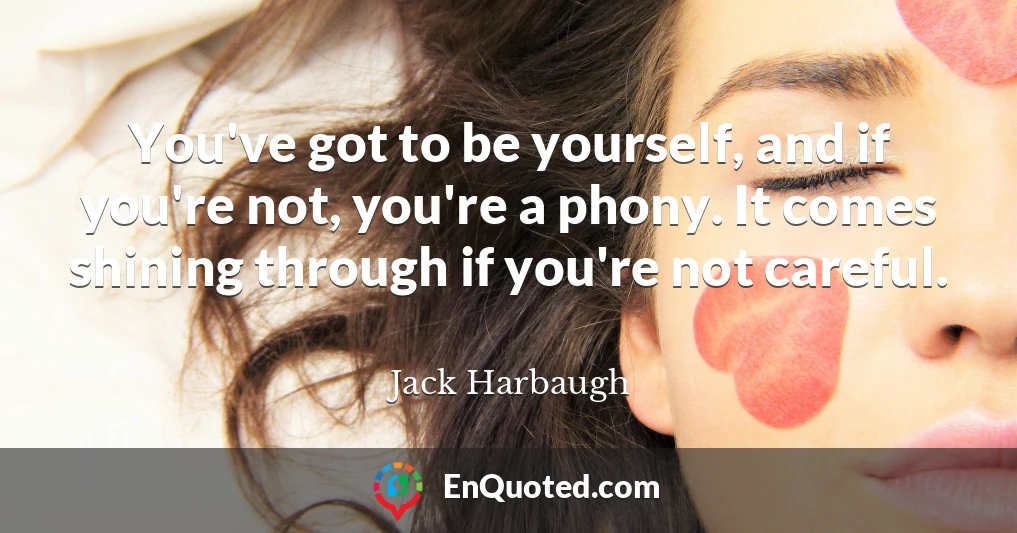 You've got to be yourself, and if you're not, you're a phony. It comes shining through if you're not careful.