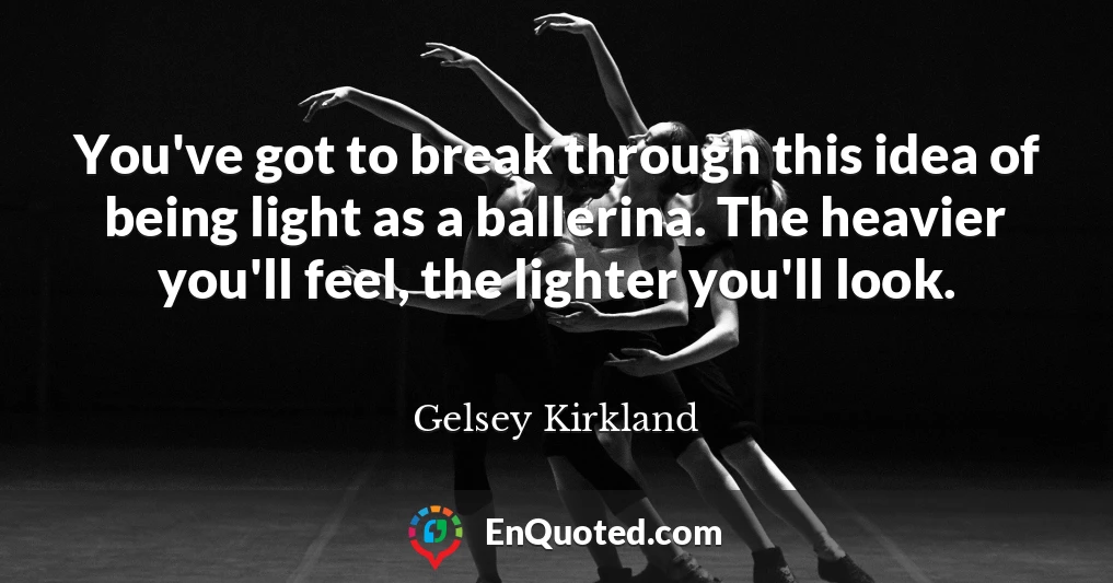 You've got to break through this idea of being light as a ballerina. The heavier you'll feel, the lighter you'll look.
