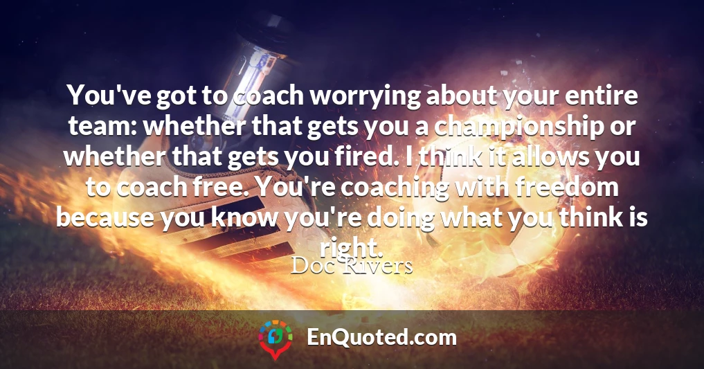 You've got to coach worrying about your entire team: whether that gets you a championship or whether that gets you fired. I think it allows you to coach free. You're coaching with freedom because you know you're doing what you think is right.